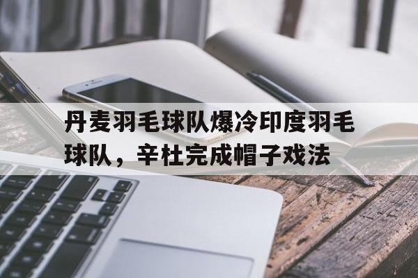 -包含丹麦羽毛球队爆冷印度羽毛球队，辛杜完成帽子戏法的词条